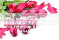 原创手机CPU天梯图2024年7月版更新，你的手机排名高吗？手机cpu天梯图「原创手机CPU天梯图2024年7月版更新，你的手机排名高吗？」