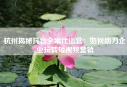 杭州揭秘抖音全案代运营：如何助力企业玩转短视频营销