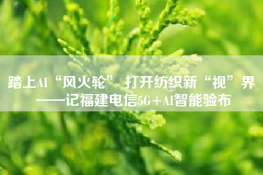 踏上AI“风火轮” 打开纺织新“视”界 ——记福建电信5G+AI智能验布