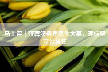 马上评｜殡葬服务是民生大事，理应坚守公益性
